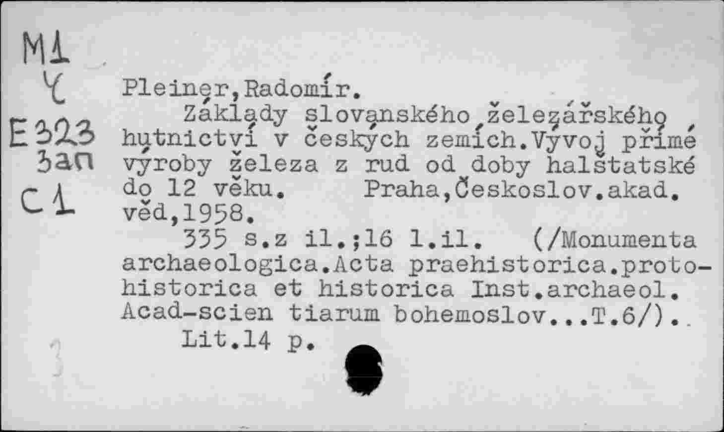 ﻿Ml ï
E423 Jan
Cl
Pleiner,Radomiг.
Zakl^dy slov^nskéhO'Zele^arskéhç hutnictvi V ceskych zemich.Vyvo^ primé vyroby železa z rod od doby halstatské do 12 véku. Praha,öeskoslov.akad. ved,1958.
335 s.z il.; 16 l.il. (/Mon.umen.ta archaeologica.Acta praehistorica.proto historica et historica Inst.archaeol. Acad-scien tiarum bohemoslov...T.6/)..
Lit.14 p.